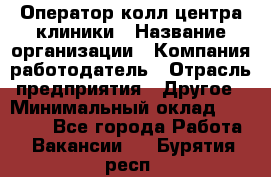 Оператор колл-центра клиники › Название организации ­ Компания-работодатель › Отрасль предприятия ­ Другое › Минимальный оклад ­ 30 000 - Все города Работа » Вакансии   . Бурятия респ.